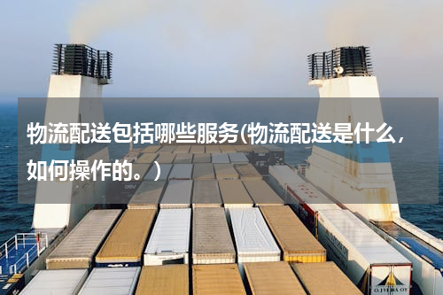 物流配送包括哪些服务(物流配送是什么，如何操作的。)