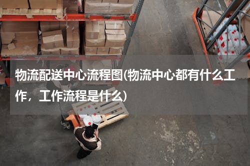 物流配送中心流程图(物流中心都有什么工作，工作流程是什么)