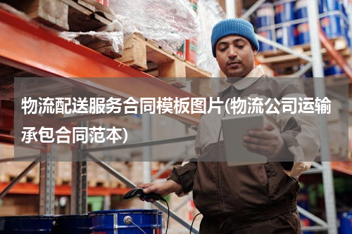 物流配送服务合同模板图片(物流公司运输承包合同范本)