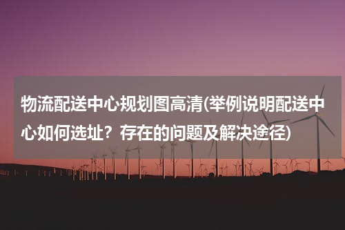 物流配送中心规划图高清(举例说明配送中心如何选址？存在的问题及解决途径)