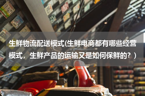 生鲜物流配送模式(生鲜电商都有哪些经营模式，生鲜产品的运输又是如何保鲜的？)