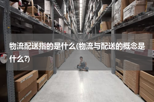 物流配送指的是什么(物流与配送的概念是什么?)