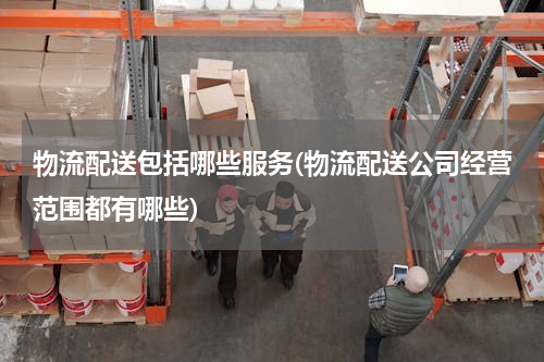 物流配送包括哪些服务(物流配送公司经营范围都有哪些)