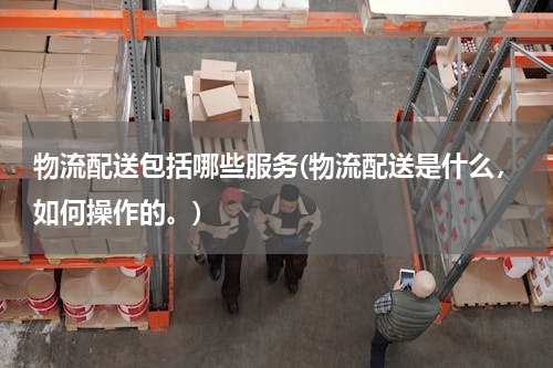 物流配送包括哪些服务(物流配送是什么，如何操作的。)