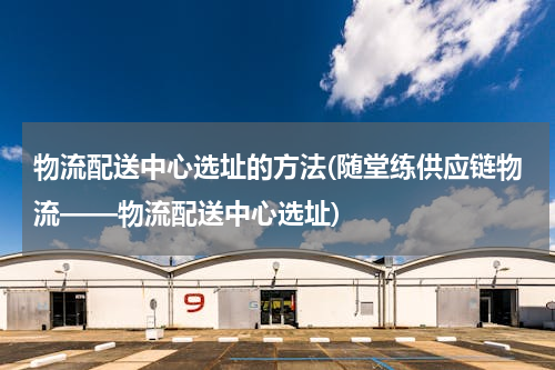 物流配送中心选址的方法(随堂练供应链物流——物流配送中心选址)