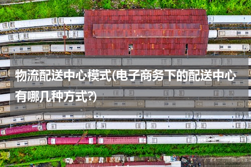 物流配送中心模式(电子商务下的配送中心有哪几种方式?)