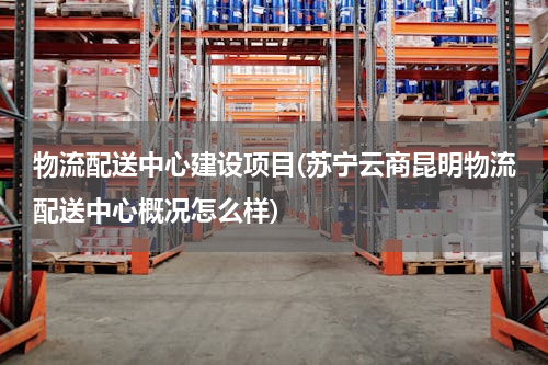 物流配送中心建设项目(苏宁云商昆明物流配送中心概况怎么样)