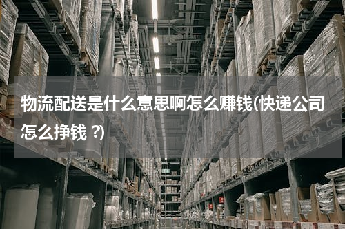 物流配送是什么意思啊怎么赚钱(快递公司怎么挣钱 ?)