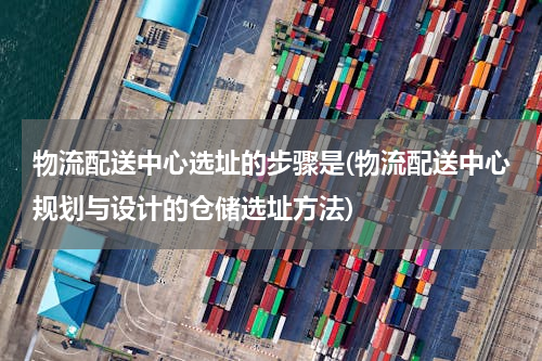物流配送中心选址的步骤是(物流配送中心规划与设计的仓储选址方法)