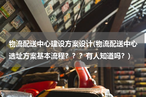 物流配送中心建设方案设计(物流配送中心选址方案基本流程？？？有人知道吗？)