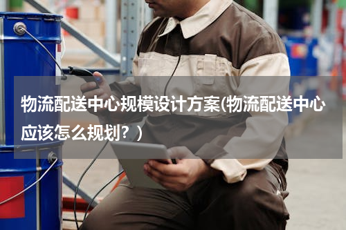 物流配送中心规模设计方案(物流配送中心应该怎么规划？)