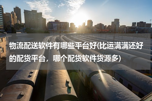 物流配送软件有哪些平台好(比运满满还好的配货平台，哪个配货软件货源多)