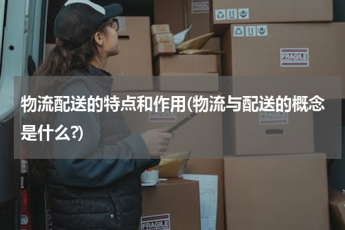 物流配送的特点和作用(物流与配送的概念是什么?)