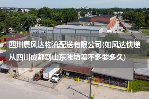 四川晨风达物流配送有限公司(如风达快递从四川成都到山东潍坊差不多要多久)