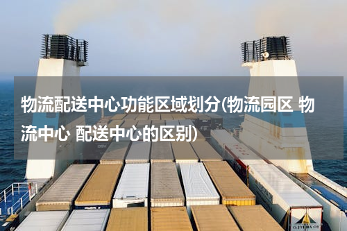 物流配送中心功能区域划分(物流园区 物流中心 配送中心的区别)