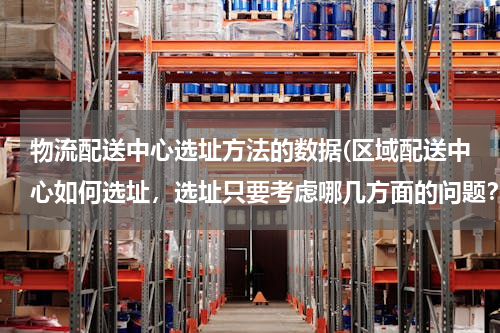 物流配送中心选址方法的数据(区域配送中心如何选址，选址只要考虑哪几方面的问题？烦请专业人士详细回答！)
