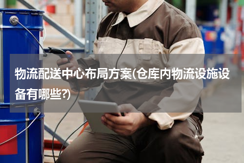 物流配送中心布局方案(仓库内物流设施设备有哪些?)