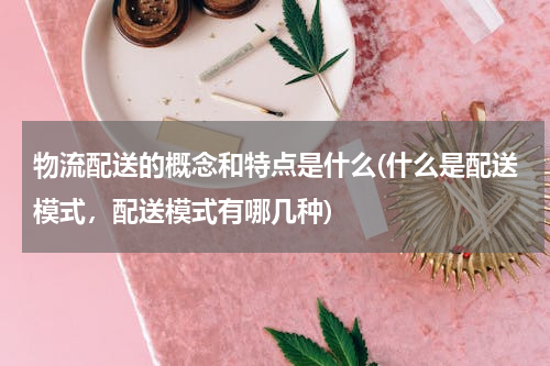 物流配送的概念和特点是什么(什么是配送模式，配送模式有哪几种)