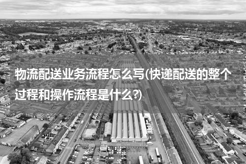 物流配送业务流程怎么写(快递配送的整个过程和操作流程是什么?)