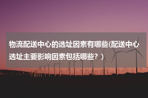 物流配送中心的选址因素有哪些(配送中心选址主要影响因素包括哪些？)