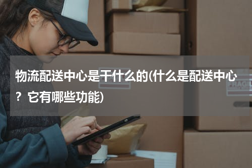 物流配送中心是干什么的(什么是配送中心？它有哪些功能)