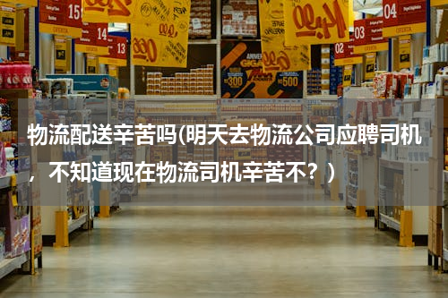 物流配送辛苦吗(明天去物流公司应聘司机，不知道现在物流司机辛苦不？)
