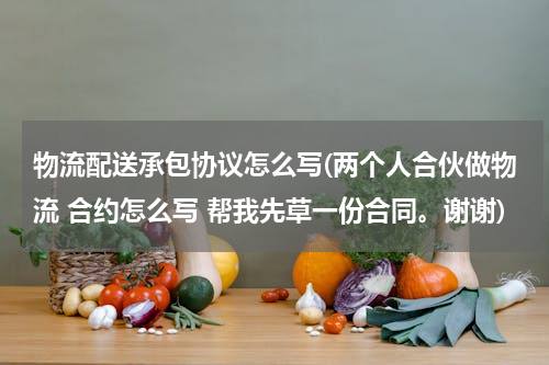 物流配送承包协议怎么写(两个人合伙做物流 合约怎么写 帮我先草一份合同。谢谢)