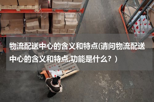 物流配送中心的含义和特点(请问物流配送中心的含义和特点,功能是什么？)