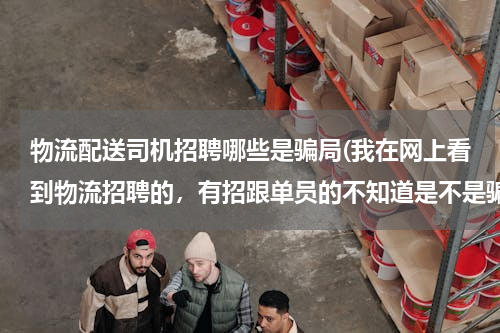 物流配送司机招聘哪些是骗局(我在网上看到物流招聘的，有招跟单员的不知道是不是骗人的，求回答谢谢)