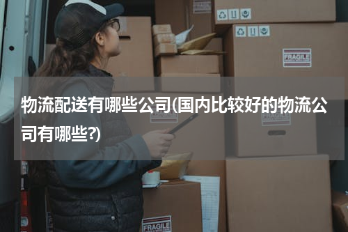 物流配送有哪些公司(国内比较好的物流公司有哪些?)