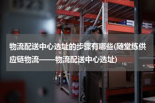 物流配送中心选址的步骤有哪些(随堂练供应链物流——物流配送中心选址)