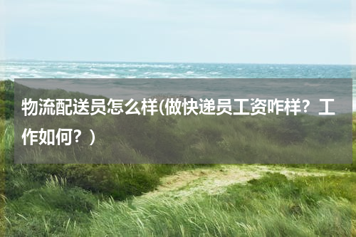 物流配送员怎么样(做快递员工资咋样？工作如何？)
