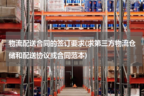 物流配送合同的签订要求(求第三方物流仓储和配送协议或合同范本)