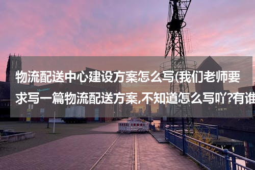 物流配送中心建设方案怎么写(我们老师要求写一篇物流配送方案,不知道怎么写吖?有谁知道的帮忙给我写一下,或者告诉我写方案的格式?)