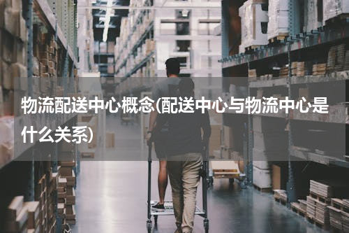 物流配送中心概念(配送中心与物流中心是什么关系)