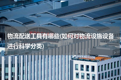 物流配送工具有哪些(如何对物流设施设备进行科学分类)