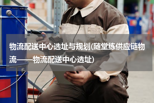 物流配送中心选址与规划(随堂练供应链物流——物流配送中心选址)