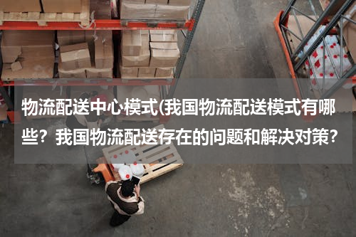 物流配送中心模式(我国物流配送模式有哪些？我国物流配送存在的问题和解决对策？（以案例分析为主）)