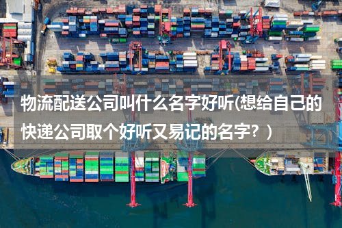 物流配送公司叫什么名字好听(想给自己的快递公司取个好听又易记的名字？)