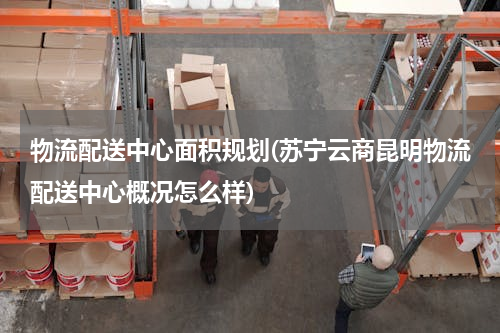 物流配送中心面积规划(苏宁云商昆明物流配送中心概况怎么样)