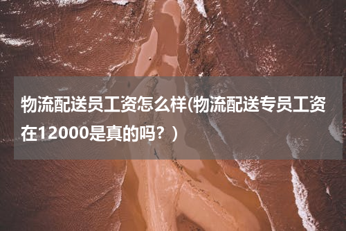 物流配送员工资怎么样(物流配送专员工资在12000是真的吗？)