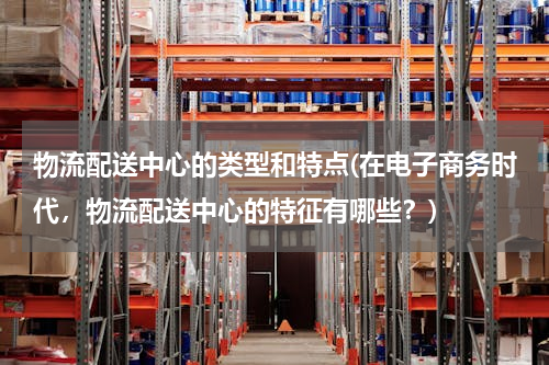物流配送中心的类型和特点(在电子商务时代，物流配送中心的特征有哪些？)