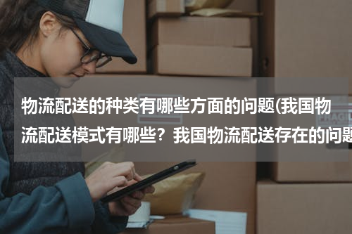 物流配送的种类有哪些方面的问题(我国物流配送模式有哪些？我国物流配送存在的问题和解决对策？（以案例分析为主）)