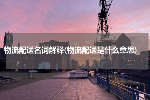 物流配送名词解释(物流配送是什么意思)