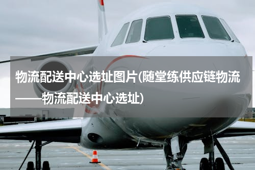 物流配送中心选址图片(随堂练供应链物流——物流配送中心选址)