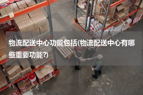物流配送中心功能包括(物流配送中心有哪些重要功能?)