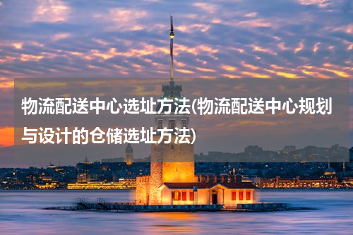 物流配送中心选址方法(物流配送中心规划与设计的仓储选址方法)
