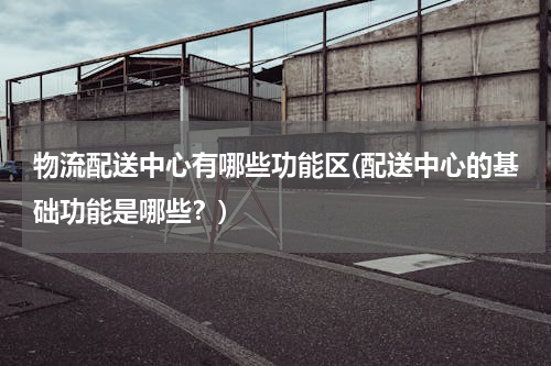 物流配送中心有哪些功能区(配送中心的基础功能是哪些？)
