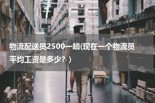 物流配送员2500一趟(现在一个物流员平均工资是多少？)