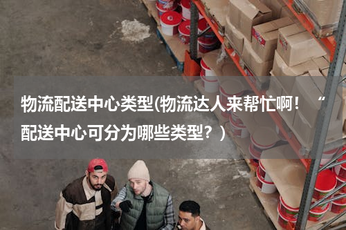 物流配送中心类型(物流达人来帮忙啊！“配送中心可分为哪些类型？)